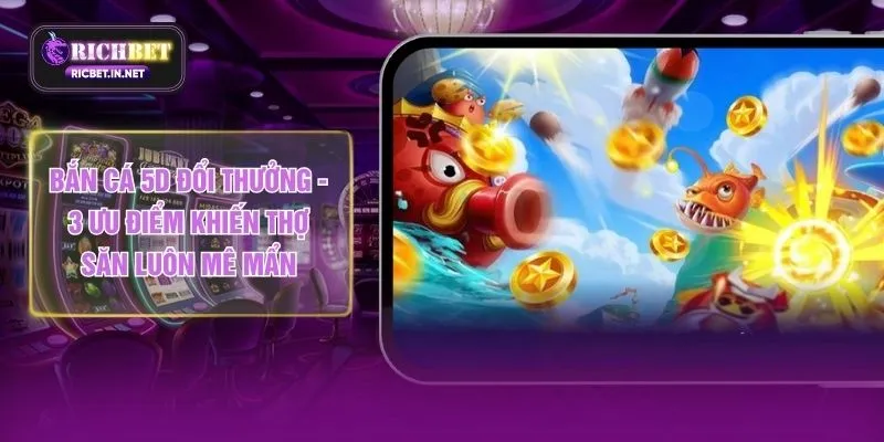 Bắn Cá 5D Đổi Thưởng - 3 Ưu Điểm Khiến Thợ Săn Luôn Mê Mẩn